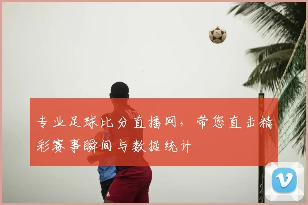 专业足球比分直播网，带您直击精彩赛事瞬间与数据统计