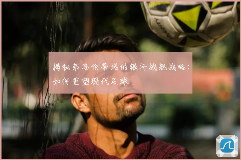 揭秘弗洛伦蒂诺的银河战舰战略：如何重塑现代足球