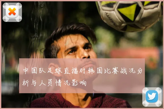 中国队足球直播对韩国比赛战况分析与人员情况影响