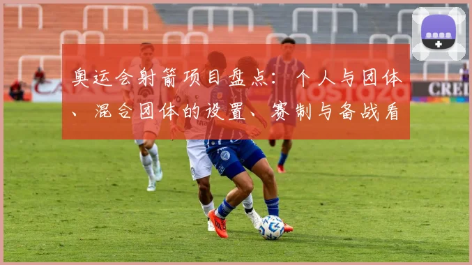 奥运会射箭项目盘点：个人与团体、混合团体的设置、赛制与备战看点及影响