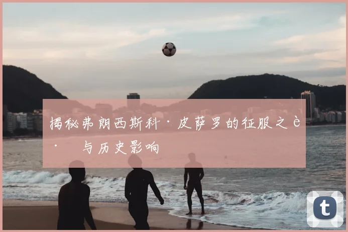 揭秘弗朗西斯科·皮萨罗的征服之路与历史影响