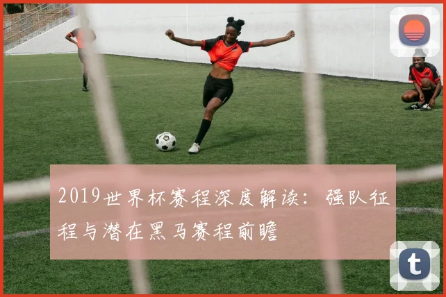 2019世界杯赛程深度解读：强队征程与潜在黑马赛程前瞻