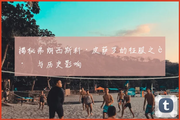 揭秘弗朗西斯科·皮萨罗的征服之路与历史影响