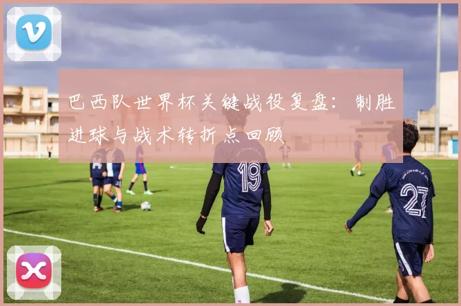 巴西队世界杯关键战役复盘：制胜进球与战术转折点回顾