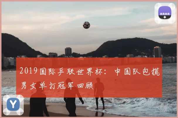 2019国际乒联世界杯：中国队包揽男女单打冠军回顾