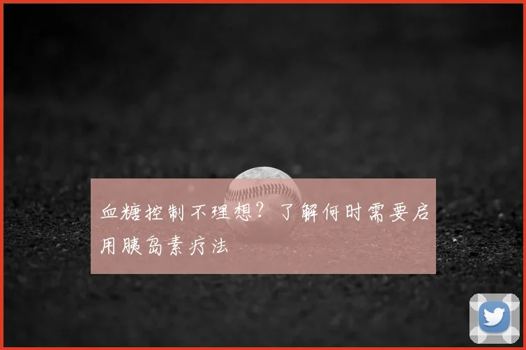 血糖控制不理想？了解何时需要启用胰岛素疗法