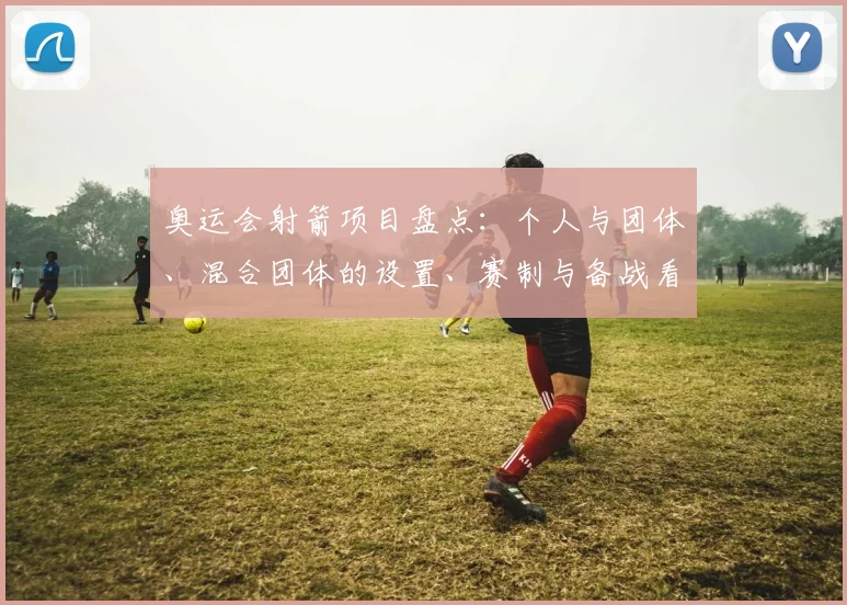 奥运会射箭项目盘点：个人与团体、混合团体的设置、赛制与备战看点及影响