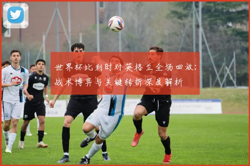 世界杯比利时对英格兰全场回放:战术博弈与关键转折深度解析