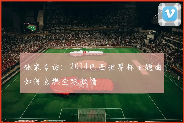 独家专访：2014巴西世界杯主题曲如何点燃全球激情