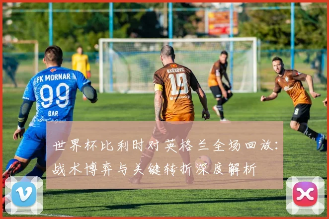 世界杯比利时对英格兰全场回放:战术博弈与关键转折深度解析