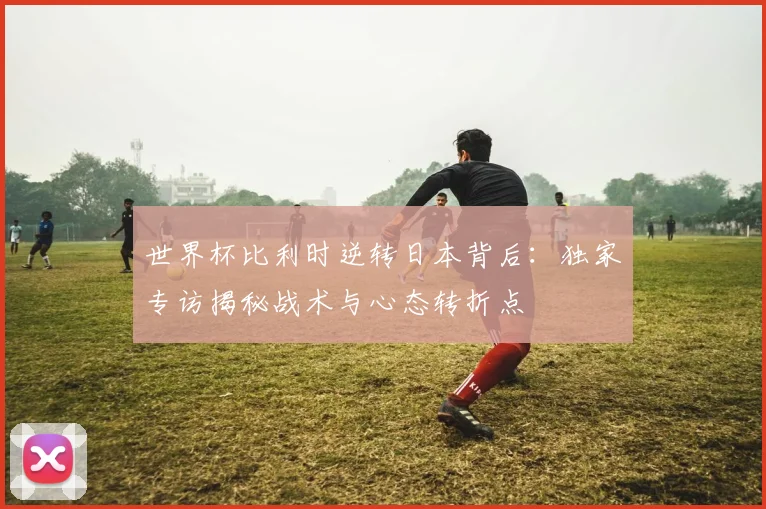 世界杯比利时逆转日本背后:独家专访揭秘战术与心态转折点