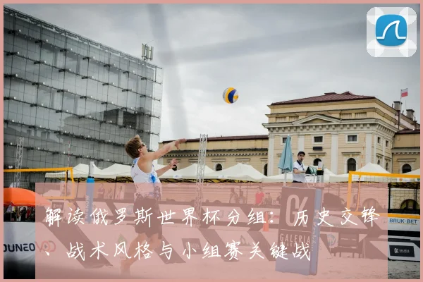 解读俄罗斯世界杯分组：历史交锋、战术风格与小组赛关键战