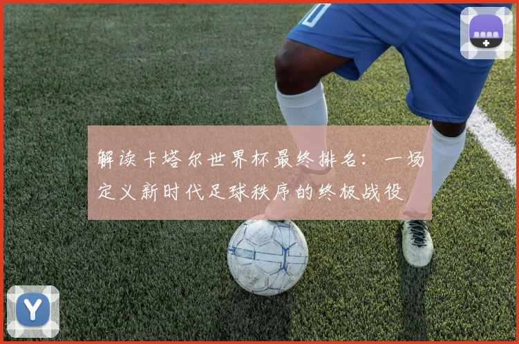 解读卡塔尔世界杯最终排名：一场定义新时代足球秩序的终极战役