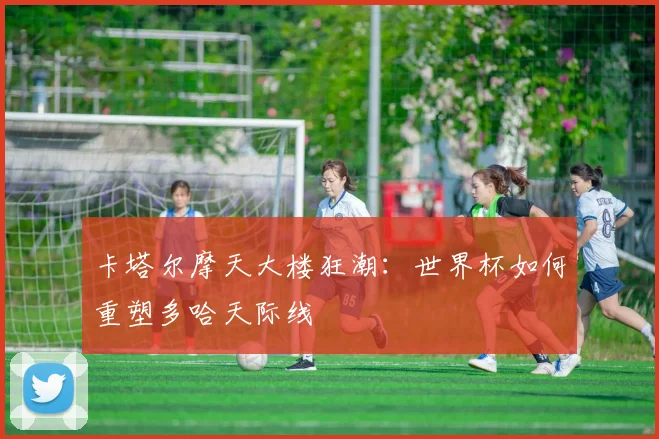 卡塔尔摩天大楼狂潮：世界杯如何重塑多哈天际线