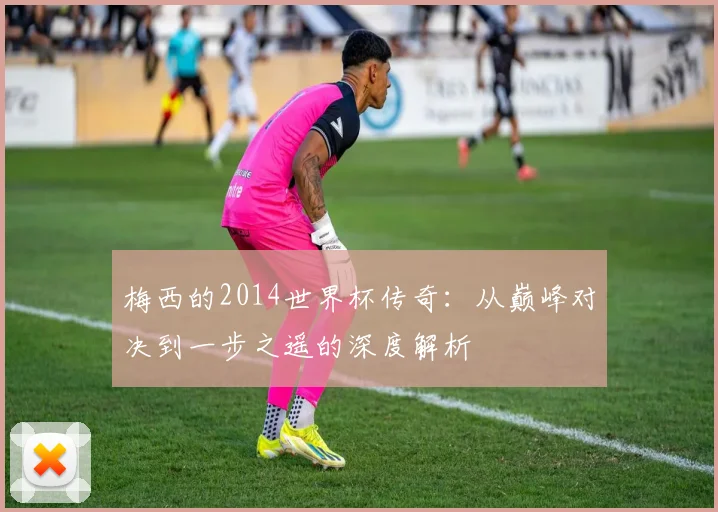 梅西的2014世界杯传奇:从巅峰对决到一步之遥的深度解析