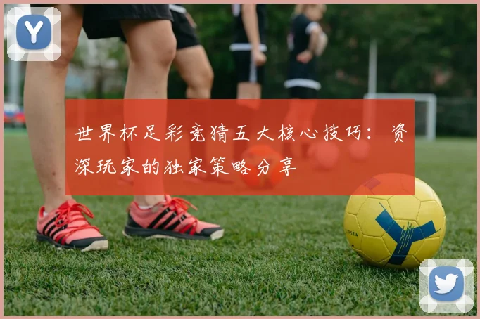 世界杯足彩竞猜五大核心技巧：资深玩家的独家策略分享