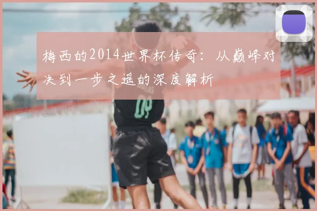 梅西的2014世界杯传奇：从巅峰对决到一步之遥的深度解析