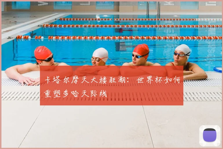 卡塔尔摩天大楼狂潮：世界杯如何重塑多哈天际线