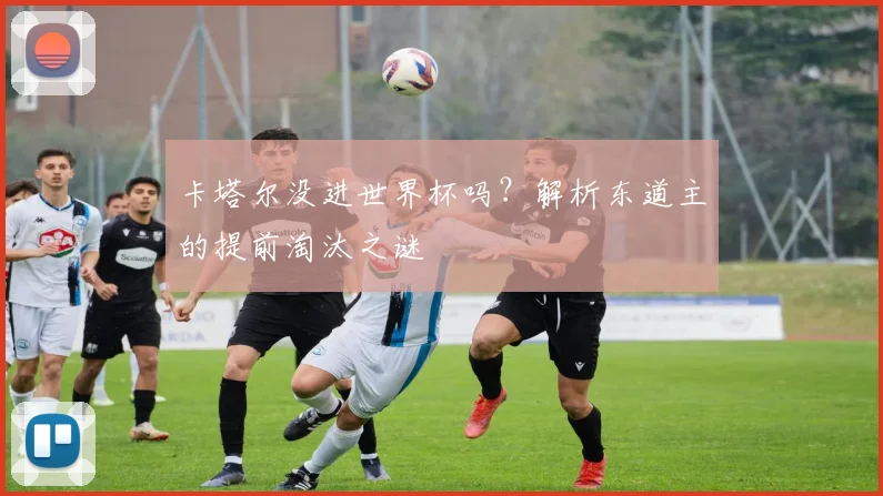 卡塔尔没进世界杯吗？解析东道主的提前淘汰之谜