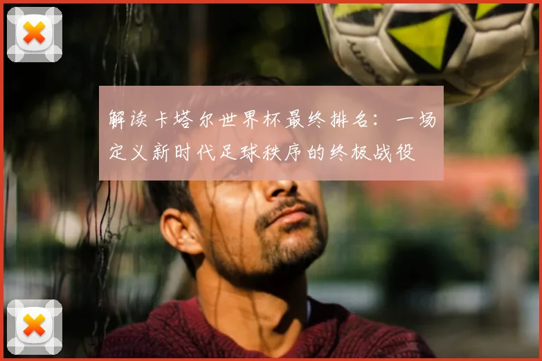 解读卡塔尔世界杯最终排名：一场定义新时代足球秩序的终极战役