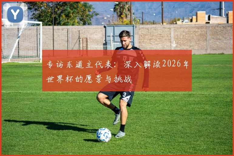 专访东道主代表：深入解读2026年世界杯的愿景与挑战